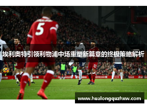 埃利奥特引领利物浦中场重塑新篇章的终极策略解析 埃利奥特引领利物浦中场重塑新篇章的终极策略解析