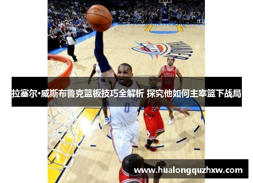 拉塞尔·威斯布鲁克篮板技巧全解析 探究他如何主宰篮下战局