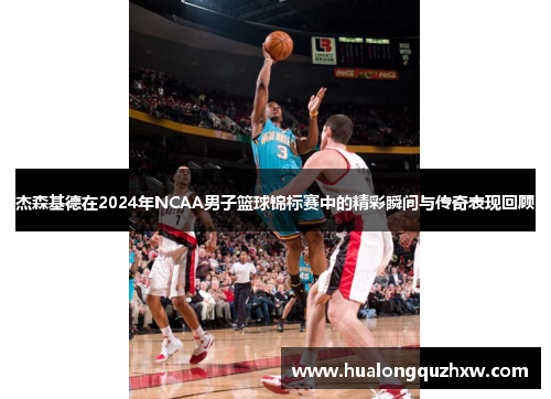 杰森基德在2024年NCAA男子篮球锦标赛中的精彩瞬间与传奇表现回顾
