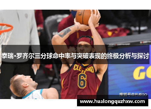 泰瑞·罗齐尔三分球命中率与突破表现的终极分析与探讨