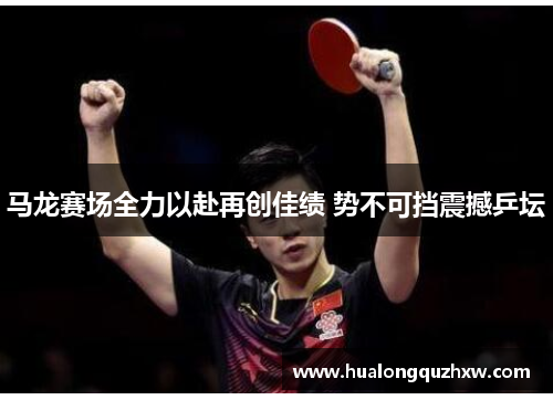 马龙赛场全力以赴再创佳绩 势不可挡震撼乒坛 马龙赛场全力以赴再创佳绩 势不可挡震撼乒坛