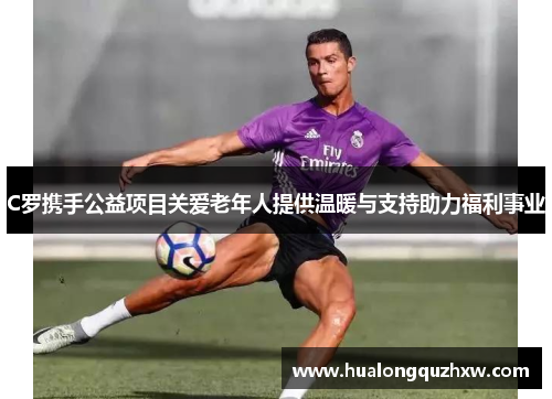 C罗携手公益项目关爱老年人提供温暖与支持助力福利事业