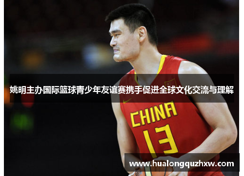 姚明主办国际篮球青少年友谊赛携手促进全球文化交流与理解 姚明主办国际篮球青少年友谊赛携手促进全球文化交流与理解