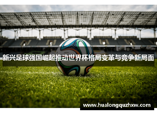 新兴足球强国崛起推动世界杯格局变革与竞争新局面 新兴足球强国崛起推动世界杯格局变革与竞争新局面