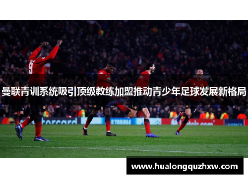 曼联青训系统吸引顶级教练加盟推动青少年足球发展新格局 曼联青训系统吸引顶级教练加盟推动青少年足球发展新格局