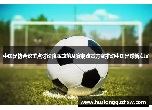 中国足协会议重点讨论降薪政策及赛制改革方案推动中国足球新发展