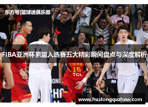 FIBA亚洲杯男篮入选赛五大精彩瞬间盘点与深度解析