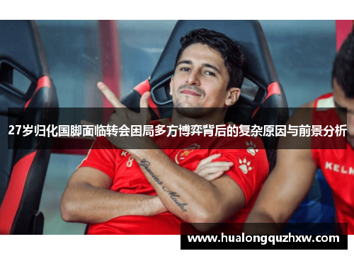 27岁归化国脚面临转会困局多方博弈背后的复杂原因与前景分析 27岁归化国脚面临转会困局多方博弈背后的复杂原因与前景分析