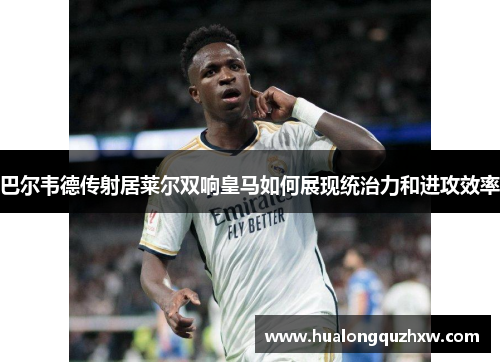 巴尔韦德传射居莱尔双响皇马如何展现统治力和进攻效率 巴尔韦德传射居莱尔双响皇马如何展现统治力和进攻效率