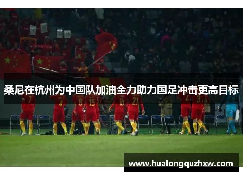 桑尼在杭州为中国队加油全力助力国足冲击更高目标