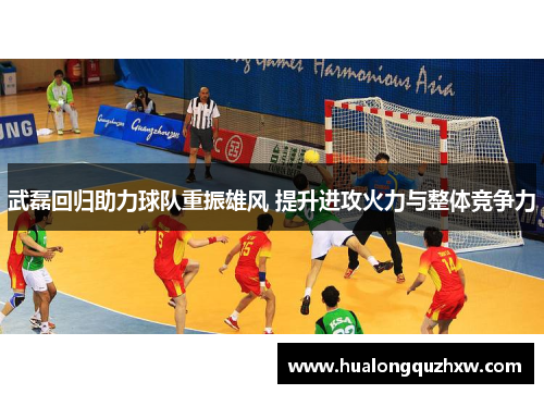 武磊回归助力球队重振雄风 提升进攻火力与整体竞争力