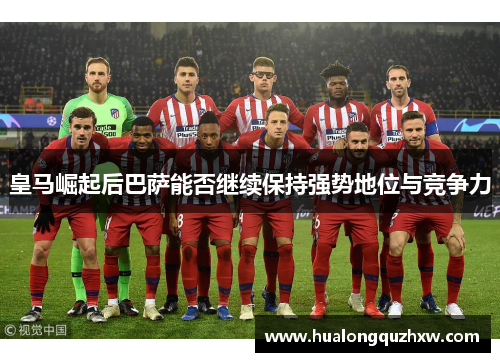 皇马崛起后巴萨能否继续保持强势地位与竞争力 皇马崛起后巴萨能否继续保持强势地位与竞争力
