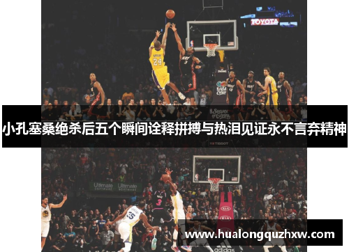 小孔塞桑绝杀后五个瞬间诠释拼搏与热泪见证永不言弃精神